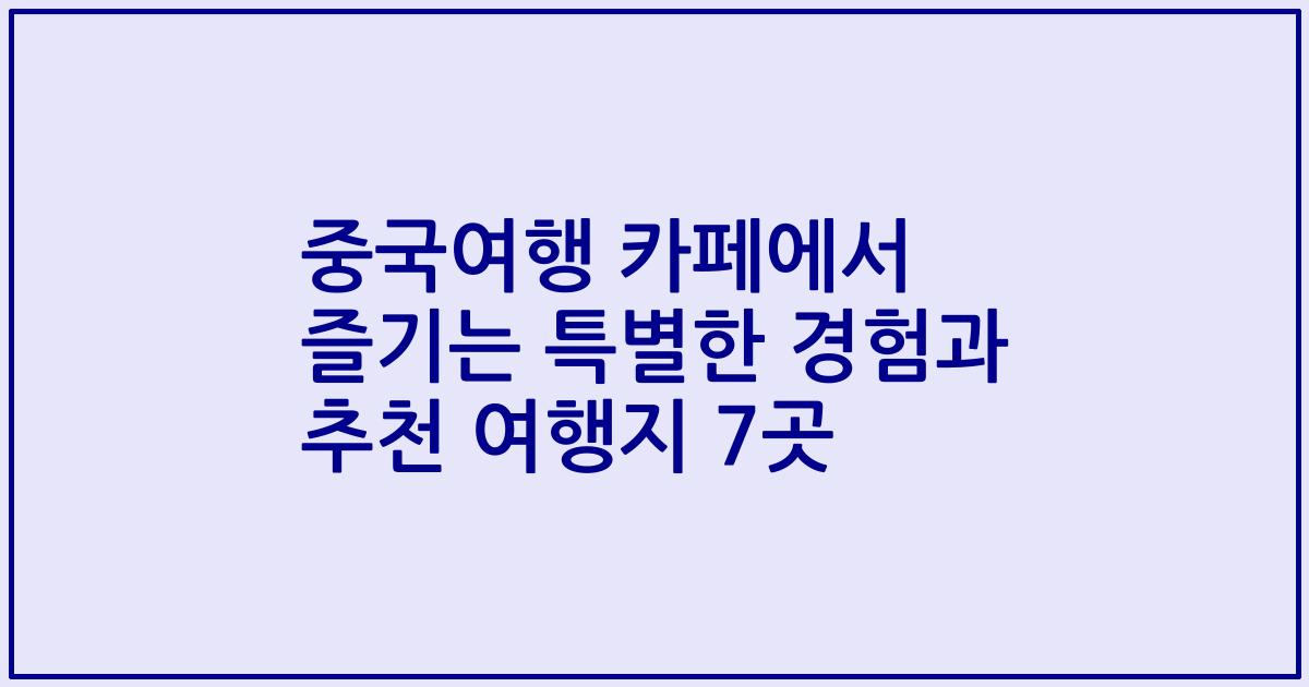 중국여행 카페에서 즐기는 특별한 경험과 추천 여행지 7곳