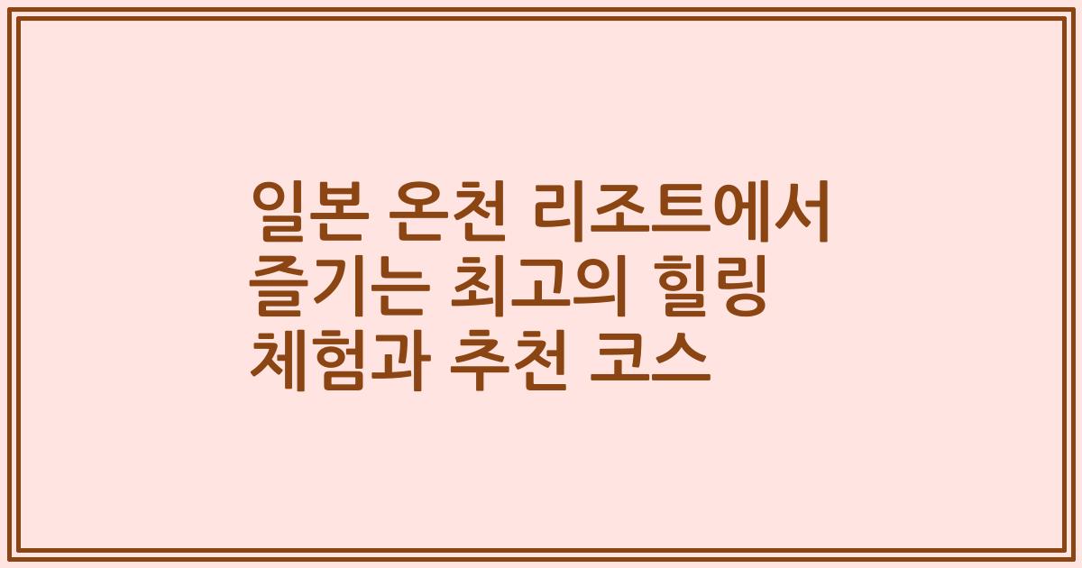 일본 온천 리조트에서 즐기는 최고의 힐링 체험과 추천 코스