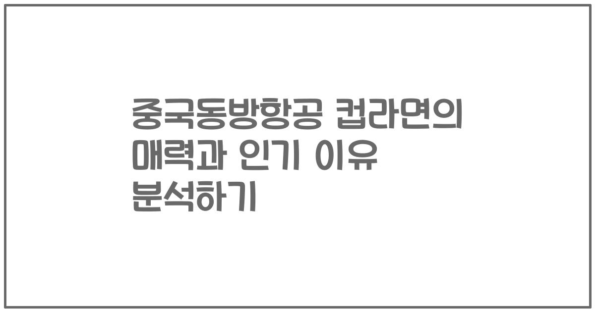 중국동방항공 컵라면의 매력과 인기 이유 분석하기